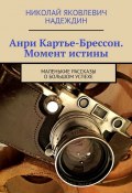 Анри Картье-Брессон. Момент истины. Маленькие рассказы о большом успехе (Николай Надеждин)