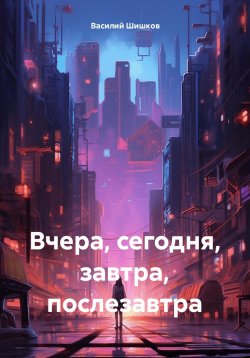 Книга "Вчера, сегодня, завтра, послезавтра" – Василий Шишков, 2024