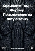 Аномалия: Том 3. Фермер. Приключения на пятую точку (Александр Емельянов, 2024)