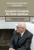 Андрей Сахаров. Во имя правды. Маленькие рассказы о большом успехе (Николай Надеждин)