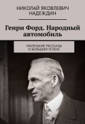 Генри Форд. Народный автомобиль. Маленькие рассказы о большом успехе (Николай Надеждин)