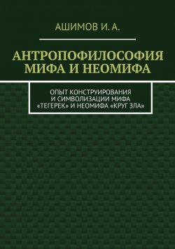 Книга "Антропофилософия мифа и неомифа. Опыт конструирования и символизации мифа «Тегерек» и неомифа «Круг Зла»" – И. Ашимов