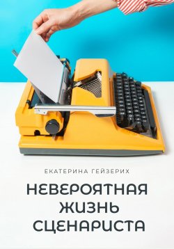 Книга "Невероятная жизнь сценариста" – Екатерина Гейзерих, 2024