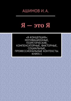 Книга "Я – это Я. «Я-концепция»: мотивационные, теоретические, компенсаторные, факторные, социальные, профессиональные контексты. Книга 1" – Ашимов И.А.