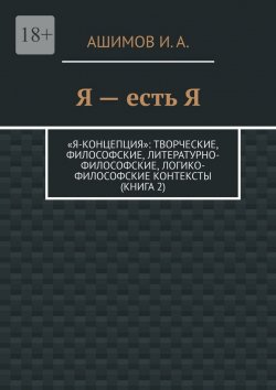 Книга "Я – есть Я. «Я-концепция»: творческие, философские, литературно-философские, логико-философские контексты (Книга 2)" – И. Ашимов