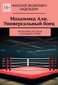 Мохаммед Али. Универсальный боец. Маленькие рассказы о большом успехе (Николай Надеждин)