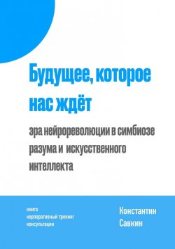 Книга "Будущее, которое нас ждёт. Эра нейрореволюции в симбиозе разума и искусственного интеллекта" – Константин Савкин