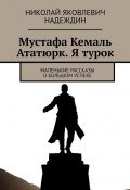 Мустафа Кемаль Ататюрк. Я турок. Маленькие рассказы о большом успехе (Николай Надеждин)