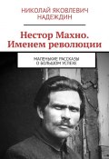 Нестор Махно. Именем революции. Маленькие рассказы о большом успехе (Николай Надеждин)