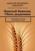 Николай Вавилов. Убить академика. Маленькие рассказы о большом успехе (Николай Надеждин)