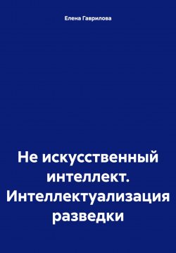 Книга "Не искусственный интеллект. Интеллектуализация разведки" – Елена Гаврилова, 2024