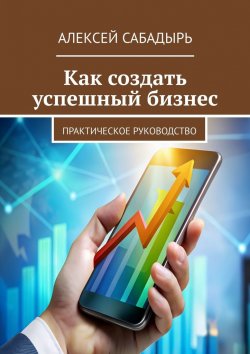 Книга "Как создать успешный бизнес. Практическое руководство" – Алексей Сабадырь