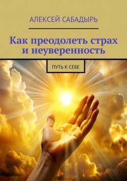 Книга "Как преодолеть страх и неуверенность. Путь к себе" – Алексей Сабадырь