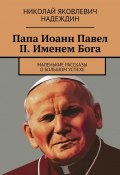 Папа Иоанн Павел II. Именем Бога. Маленькие рассказы о большом успехе (Николай Надеждин)