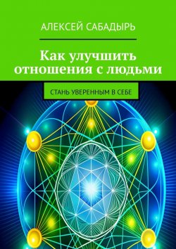 Книга "Как улучшить отношения с людьми. Стань уверенным в себе" – Алексей Сабадырь