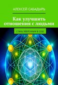 Как улучшить отношения с людьми. Стань уверенным в себе (Алексей Сабадырь)