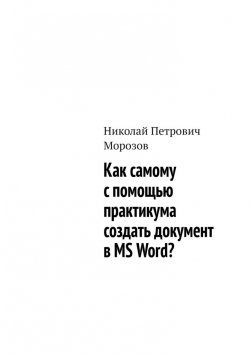 Книга "Как самому с помощью практикума создать документ в MS Word?" – Николай Морозов