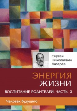 Книга "«Энергия жизни». Человек будущего. Воспитание родителей. Часть 3" – Сергей Лазарев, 2024