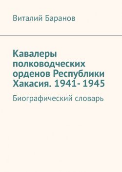 Книга "Кавалеры полководческих орденов Республики Хакасия. 1941- 1945. Биографический словарь" – Виталий Баранов