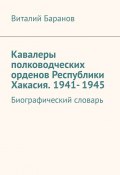 Кавалеры полководческих орденов Республики Хакасия. 1941- 1945. Биографический словарь (Виталий Баранов)