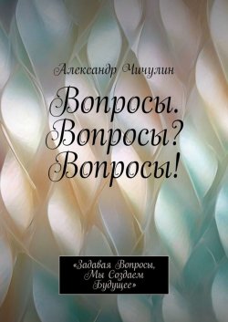 Книга "Вопросы. Вопросы? Вопросы! «Задавая вопросы, мы создаем будущее»" – Александр Чичулин