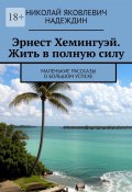 Эрнест Хемингуэй. Жить в полную силу. Маленькие рассказы о большом успехе (Николай Надеждин)