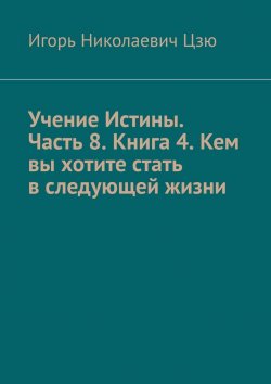 Книга "Учение Истины. Часть 8. Книга 4. Кем вы хотите стать в следующей жизни" – Игорь Цзю