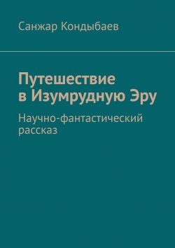 Книга "Путешествие в Изумрудную Эру. Научно-фантастический рассказ" – Санжар Кондыбаев