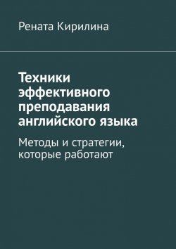 Книга "Техники эффективного преподавания английского языка. Методы и стратегии, которые работают" – Рената Кирилина