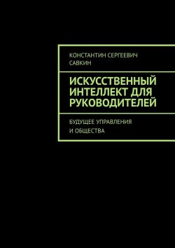 Книга "Искусственный интеллект для руководителей. Будущее управления и общества" – Константин Савкин