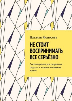 Книга "Не стоит воспринимать все серьёзно. Стихотворения для ощущения радости в каждое мгновение жизни" – Наталья Моносова