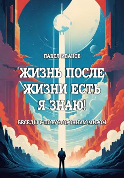 Книга "Жизнь после жизни есть. Я знаю! Беседы с потусторонним миром" {Жизнь после жизни есть. Я знаю!} – Павел Иванов, 2024