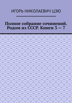 Книга "Полное собрание сочинений. Родом из СССР. Книги 3 – 7" – Игорь Цзю