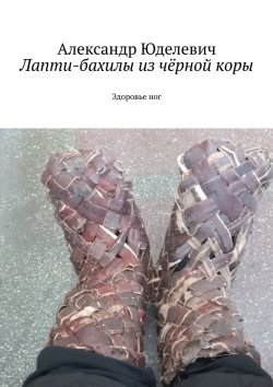 Книга "Лапти-бахилы из чёрной коры. Здоровье ног" – Александр Юделевич