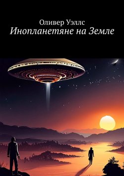 Книга "Инопланетяне на Земле. Новые горизонты: руководство по взаимодействию с инопланетными цивилизациями" – Оливер Уэллс