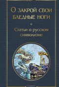 О закрой свои бледные ноги. Статьи о русском символизме (Брюсов Валерий, Андрей Белый, и ещё 3 автора)