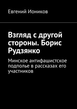 Книга "Взгляд с другой стороны. Борис Рудзянко. Минское антифашистское подполье в рассказах его участников" – Евгений Иоников