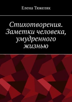 Книга "Стихотворения. Заметки человека, умудренного жизнью" – Елена Тяжеляк