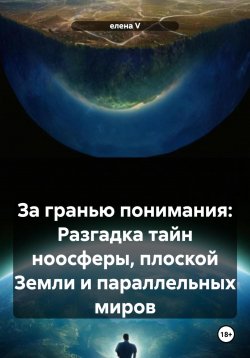 Книга "За гранью понимания: Разгадка тайн ноосферы, плоской Земли и параллельных миров" – Елена V, 2024