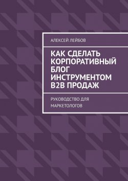 Книга "Как сделать корпоративный блог инструментом B2B продаж. Руководство для маркетологов" – Алексей Лейбов