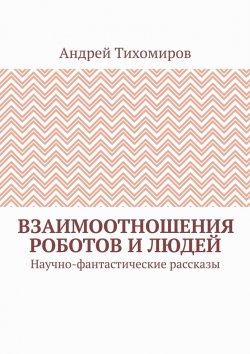 Книга "Взаимоотношения роботов и людей. Научно-фантастические рассказы" – Андрей Тихомиров