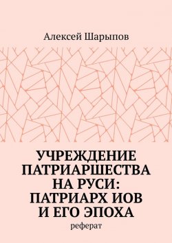 Книга "Учреждение патриаршества на Руси: патриарх Иов и его эпоха. Реферат" – Алексей Шарыпов