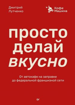 Книга "Просто делай вкусно. От автокафе на заправке до федеральной франшизной сети Coffee Machine" {Бизнес-психология} – Дмитрий Лутченко, 2025