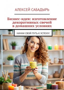 Книга "Бизнес-идея: изготовление декоративных свечей в домашних условиях. Начни свой путь к успеху!" – Алексей Сабадырь