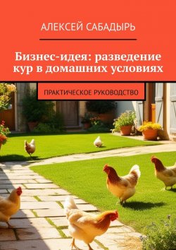 Книга "Бизнес-идея: разведение кур в домашних условиях. Практическое руководство" – Алексей Сабадырь