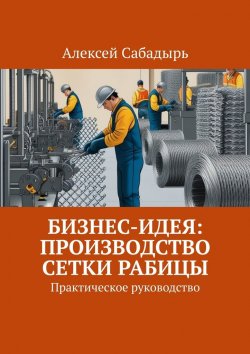 Книга "Бизнес-идея: производство сетки рабицы. Практическое руководство" – Алексей Сабадырь