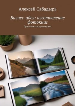 Книга "Бизнес-идея: изготовление фотокниг. Практическое руководство" – Алексей Сабадырь