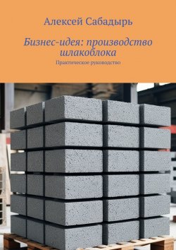 Книга "Бизнес-идея: производство шлакоблока. Практическое руководство" – Алексей Сабадырь