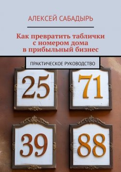 Книга "Как превратить таблички с номером дома в прибыльный бизнес. Практическое руководство" – Алексей Сабадырь