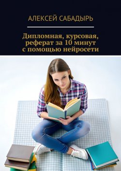 Книга "Дипломная, курсовая, реферат за 10 минут с помощью нейросети" – Алексей Сабадырь